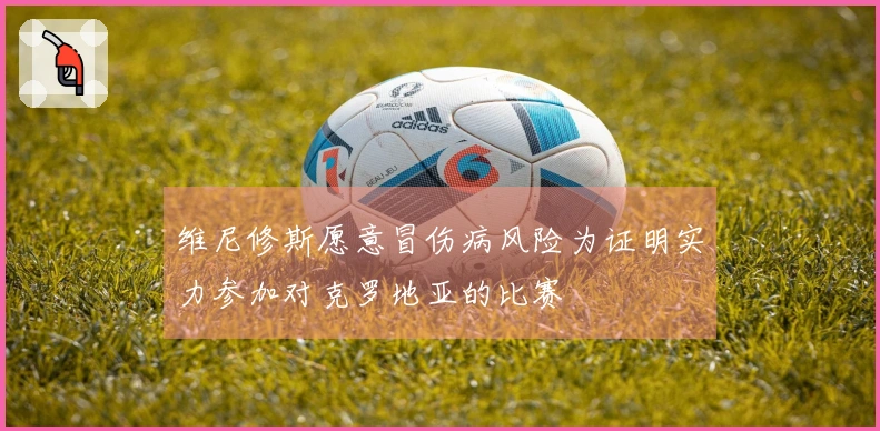 维尼修斯愿意冒伤病风险为证明实力参加对克罗地亚的比赛