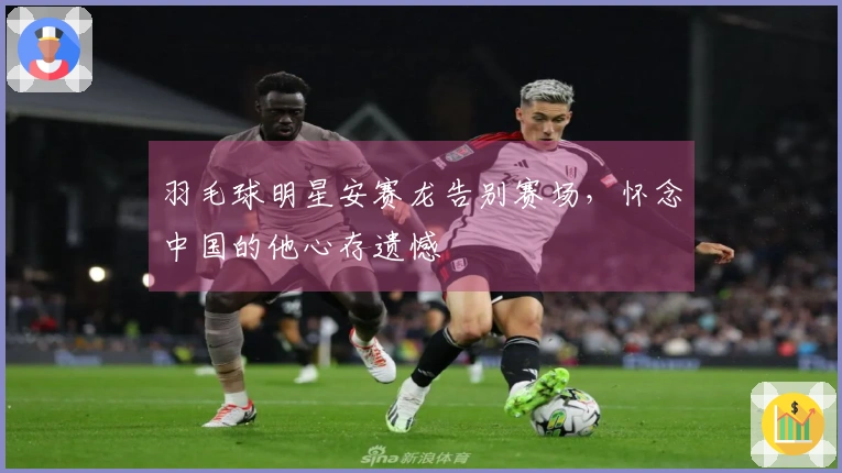 羽毛球明星安赛龙告别赛场，怀念中国的他心存遗憾
