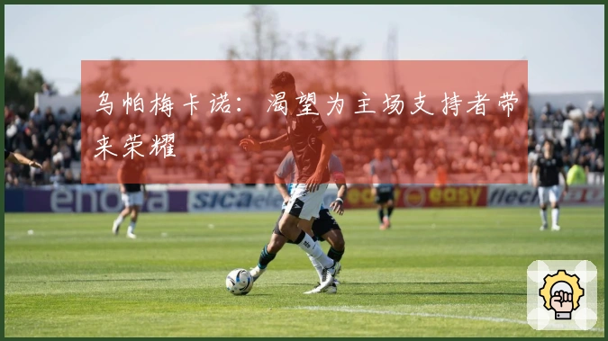 乌帕梅卡诺：渴望为主场支持者带来荣耀