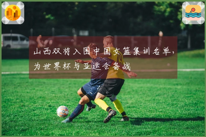山西双将入围中国女篮集训名单，为世界杯与亚运会备战