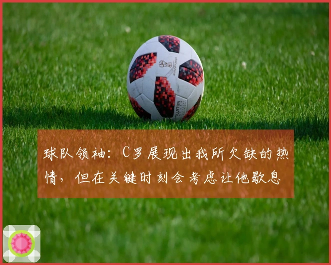 球队领袖：C罗展现出我所欠缺的热情，但在关键时刻会考虑让他歇息。