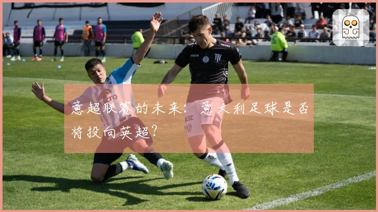 意超联赛的未来：意大利足球是否将投向英超？