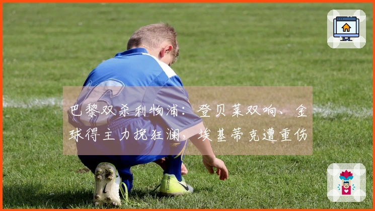 巴黎双杀利物浦：登贝莱双响、金球得主力挽狂澜，埃基蒂克遭重伤