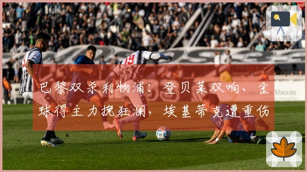巴黎双杀利物浦：登贝莱双响、金球得主力挽狂澜，埃基蒂克遭重伤