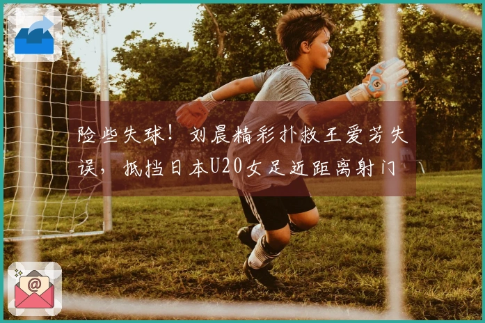 险些失球！刘晨精彩扑救王爱芳失误，抵挡日本U20女足近距离射门