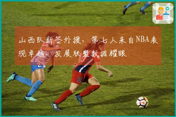 山西队新签外援，第七人来自NBA表现卓越，发展联盟数据耀眼