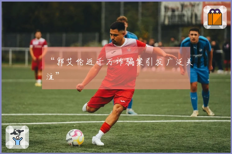 “郭艾伦近千万诈骗案引发广泛关注”