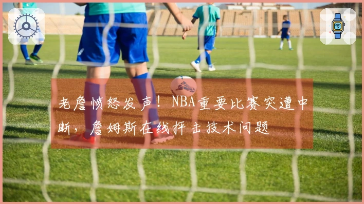 老詹愤怒发声！NBA重要比赛突遭中断，詹姆斯在线抨击技术问题