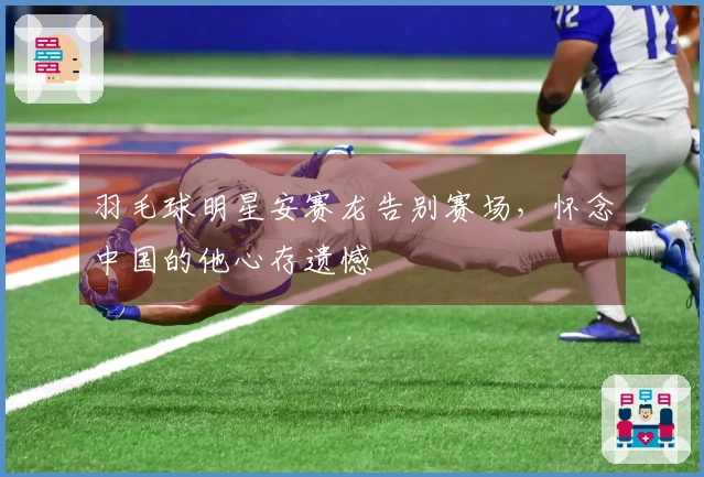 羽毛球明星安赛龙告别赛场，怀念中国的他心存遗憾