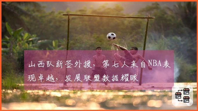 山西队新签外援，第七人来自NBA表现卓越，发展联盟数据耀眼
